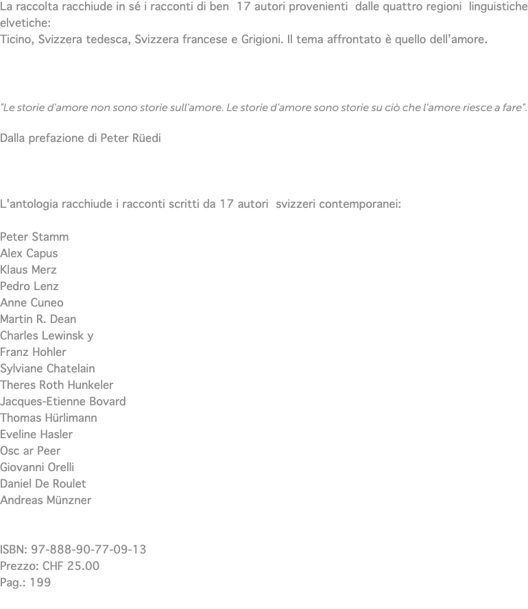La raccolta racchiude in sé i racconti di ben 17 autori provenienti dalle quattro regioni linguistiche elvetiche: Ticino, Svizzera tedesca, Svizzera francese e Grigioni. Il tema affrontato è quello dell’amore. "Le storie d'amore non sono storie sull'amore. Le storie d'amore sono storie su ciò che l'amore riesce a fare". Dalla prefazione di Peter Rüedi L'antologia racchiude i racconti scritti da 17 autori svizzeri contemporanei: Peter Stamm Alex Capus Klaus Merz Pedro Lenz Anne Cuneo Martin R. Dean Charles Lewinsk y Franz Hohler Sylviane Chatelain Theres Roth Hunkeler Jacques-Etienne Bovard Thomas Hürlimann Eveline Hasler Osc ar Peer Giovanni Orelli Daniel De Roulet Andreas Münzner ISBN: 97-888-90-77-09-13 Prezzo: CHF 25.00 Pag.: 199 
