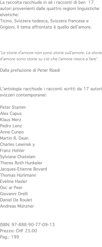 La raccolta racchiude in sé i racconti di ben 17 autori provenienti dalle quattro regioni linguistiche elvetiche: Ticino, Svizzera tedesca, Svizzera francese e Grigioni. Il tema affrontato è quello dell’amore. "Le storie d'amore non sono storie sull'amore. Le storie d'amore sono storie su ciò che l'amore riesce a fare". Dalla prefazione di Peter Rüedi L'antologia racchiude i racconti scritti da 17 autori svizzeri contemporanei: Peter Stamm Alex Capus Klaus Merz Pedro Lenz Anne Cuneo Martin R. Dean Charles Lewinsk y Franz Hohler Sylviane Chatelain Theres Roth Hunkeler Jacques-Etienne Bovard Thomas Hürlimann Eveline Hasler Osc ar Peer Giovanni Orelli Daniel De Roulet Andreas Münzner ISBN: 97-888-90-77-09-13 Prezzo: CHF 25.00 Pag.: 199 